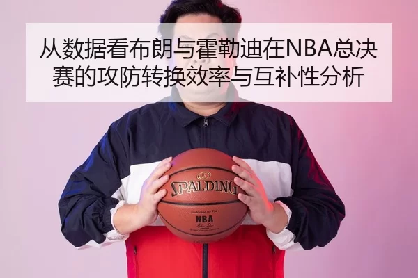 从数据看布朗与霍勒迪在NBA总决赛的攻防转换效率与互补性分析